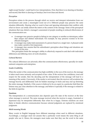 night except Sunday", could lead to two interpretations. First, that there is no dancing on Sundays
and second, that there is dancing on Sundays, but it not clean and decent.
Perception
Perception relates to the process through which we receive and interpret information from our
environment and create a meaningful word out of it. Different people may perceive the same
situation differently. Hearing what we want to hear and ignoring information that conflicts with
what we know can totally distort the intent or the content of the message. Some of the perceptual
situations that may distort a manager's assessment of people resulting in reduced effectiveness of
the communication are:
A manager may perceive people to belong to one category or another as stereotypes, rather
than unique and distinct individuals. For example, he may perceive women to be less
efficient managers.
A manager may make total assessment of a person based on a single trait. A pleasant smile
may make a positive first impression.
A manager may assume that his subordinate's perception about things and situations are
similar to his own.
This perception limits the manager's ability to effectively respond to and deal with individual
differences and differing views of work situations.
Cultural Barriers
The cultural differences can adversely affect the communication effectiveness, specially for multinational companies and enterprises.
Sender Credibility
When the sender of the communication has high credibility in the eyes of the receiver, the message
is taken much more seriously and accepted at face value. If the receiver has confidence, trust and
respect for the sender, then the decoding and the interpretation of the message will lead to a
meaning of the sender. Conversely, if the sender is not trusted, then the receiver will scrutinize the
message heavily and deliberately look for hidden meanings or tricks and may end up distorting
the entire message. Similarly, if the source is believed to be an expert in a particular field then the
listener may pay close attention to the message, and believe it specially if the message is related to
the field of expertise.
Emotions
The interpretation of a communication also depends upon the state of the receiver at the time
when message is received. The same message received when the receiver is angry, frustrated or
depressed may be interpreted differently than when he is happy. Extreme emotions are most
likely to hinder effective communication because rational judgments are replaced by emotional
judgments.
Multi-meaning Words
Many words in English language have different meanings when used in different situations.
Accordingly, a manager must not assume that a particular word means the same thing to all
people who use it. Hence, the managers must make sure that they use the word in the same
10

 