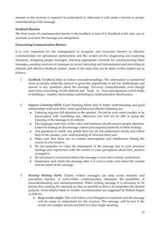 manner as the receiver is expected to understand it, otherwise it will create a barrier to proper
understanding of the message.
Feedback Barriers
The final source of communication barrier is the feedback or lack of it. Feedback is the only way to
ascertain as to how the message was interpreted.
Overcoming Communication Barriers
It is very important for the management to recognize and overcome barriers to effective
communication for operational optimization and this would involve diagnosing and analyzing
situations, designing proper messages, selecting appropriate channels for communicating these
messages, assisting receivers of messages in correct decoding and interpretation and providing an
efficient and effective feedback system. Some of the steps that can be taken in this respect are as
follows:
1

Feedback: Feedback helps to reduce misunderstandings. The information is transferred
more accurately when the receiver is given the opportunity to ask for clarifications and
answer to any questions about the message. Two-way communication, even though
more time-consuming, avoids distrust and leads to trust and openness, which helps
in building a healthy relationship contributing to communication effectiveness.

2

Improve Listening Skills: Good listening habits lead to better understanding and good
relationships with each other. Some guidelines for effective listening are:
Listening requires full attention to the speaker. Do not let your mind wander or be
preoccupied with something else, otherwise you will not be able to grasp the
meaning of the message in its entirety.
The language used tone of the voice and emotions should receive proper attention.
Listen for feelings in (he message content and respond positively to these feelings.
Ask questions to clarify any points that you do not understand clearly and reflect
back to the speaker, your understanding of what has been said.
Make sure that there are no outside interruptions and interference during the
course of conversation.
Do not prejudice or value the importance of the message due to your previous
dealings and experiences with the sender or your perceptions about him, positive
or negative.
Do not jump to conclusions before the message is over and is clearly understood.
Summarize and restate the message after it is over to make sure about the content
and the intent of the message.

3

Develop Writing Skills: Clearly written messages can help avoid semantic and
perception barriers. A well-written communication eliminates the possibility of
misunderstanding and misinterpretation. When writing message it is necessary to be
precise thus making the meaning as clear as possible so that it accomplishes the desired
purpose. Some helpful hints in written communication are suggested by Robert Degise
as follows:
Keep words simple: This will reduce your thoughts to essentials and the message
will be easier to understand for the receiver. The message will be lost if the
words are complex and do not lend to a clear single meaning.
11

 