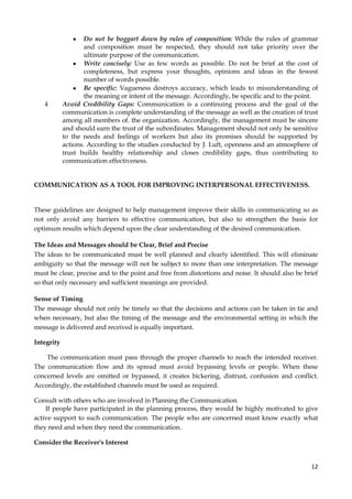 4

Do not be boggart down by rules of composition: While the rules of grammar
and composition must be respected, they should not take priority over the
ultimate purpose of the communication.
Write concisely: Use as few words as possible. Do not be brief at the cost of
completeness, but express your thoughts, opinions and ideas in the fewest
number of words possible.
Be specific: Vagueness destroys accuracy, which leads to misunderstanding of
the meaning or intent of the message. Accordingly, be specific and to the point.
Avoid Credibility Gaps: Communication is a continuing process and the goal of the
communication is complete understanding of the message as well as the creation of trust
among all members of. the organization. Accordingly, the management must be sincere
and should earn the trust of the subordinates. Management should not only be sensitive
to the needs and feelings of workers but also its promises should be supported by
actions. According to the studies conducted by J. Luft, openness and an atmosphere of
trust builds healthy relationship and closes credibility gaps, thus contributing to
communication effectiveness.

COMMUNICATION AS A TOOL FOR IMPROVING INTERPERSONAL EFFECTIVENESS.

These guidelines are designed to help management improve their skills in communicating so as
not only avoid any barriers to effective communication, but also to strengthen the basis for
optimum results which depend upon the clear understanding of the desired communication.
The Ideas and Messages should be Clear, Brief and Precise
The ideas to be communicated must be well planned and clearly identified. This will eliminate
ambiguity so that the message will not be subject to more than one interpretation. The message
must be clear, precise and to the point and free from distortions and noise. It should also be brief
so that only necessary and sufficient meanings are provided.
Sense of Timing
The message should not only be timely so that the decisions and actions can be taken in tie and
when necessary, but also the timing of the message and the environmental setting in which the
message is delivered and received is equally important.
Integrity
The communication must pass through the proper channels to reach the intended receiver.
The communication flow and its spread must avoid bypassing levels or people. When these
concerned levels are omitted or bypassed, it creates bickering, distrust, confusion and conflict.
Accordingly, the established channels must be used as required.
Consult with others who are involved in Planning the Communication
If people have participated in the planning process, they would be highly motivated to give
active support to such communication. The people who are concerned must know exactly what
they need and when they need the communication.
Consider the Receiver's Interest

12

 