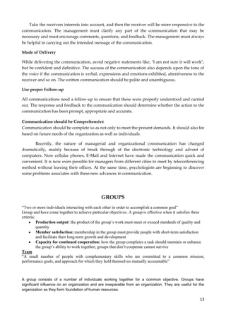 Take the receivers interests into account, and then the receiver will be more responsive to the
communication. The management must clarify any part of the communication that may be
necessary and must encourage comments, questions, and feedback. The management must always
be helpful in carrying out the intended message of the communication.
Mode of Delivery
While delivering the communication, avoid negative statements like, "I am not sure it will work",
but be confident and definitive. The success of the communication also depends upon the tone of
the voice if the communication is verbal, expressions and emotions exhibited, attentiveness to the
receiver and so on. The written communication should be polite and unambiguous.
Use proper Follow-up
All communications need a follow-up to ensure that these were properly understood and carried
out. The response and feedback to the communication should determine whether the action to the
communication has been prompt, appropriate and accurate.
Communication should be Comprehensive
Communication should be complete so as not only to meet the present demands. It should also fee
based on future needs of the organization as well as individuals.
Recently, the nature of managerial and organizational communication has changed
dramatically, mainly because of break through of the electronic technology and advent of
computers. Now cellular phones, E-Mail and Internet have made the communication quick and
convenient. It is now even possible for managers from different cities to meet by teleconferencing
method without leaving their offices. At the same time, psychologists are beginning to discover
some problems associates with these new advances in communication.

GROUPS
“Two or more individuals interacting with each other in order to accomplish a common goal”
Group and have come together to achieve particular objectives. A group is effective when it satisfies three
criteria:
Production output: the product of the group’s work must meet or exceed standards of quality and
quantity
Member satisfaction: membership in the group must provide people with short-term satisfaction
and facilitate their long-term growth and development
Capacity for continued cooperation: how the group completes a task should maintain or enhance
the group’s ability to work together; groups that don’t cooperate cannot survive
Team
“A small number of people with complementary skills who are committed to a common mission,
performance goals, and approach for which they hold themselves mutually accountable”

A group consists of a number of individuals working together for a common objective. Groups have
significant influence on an organization and are inseparable from an organization. They are useful for the
organization as they form foundation of human resources.

13

 