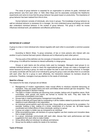 The study of group behavior is essential for an organization to achieve its goals. Individual and
group behavior vary from each other. In 1920, Elton Mayo and his associates conducted the Hawthorne
experiments and came to know that the group behavior has great impact on productivity. The importance of
group behavior has been realized from time to time.
Human behavior consists of individuals, who move in groups. The knowledge of group behavior as
well as individual behavior is necessary for a manager. He must understand group psychology and should
also understand individual behavior in the context of group behavior. The group in which he moves
influences individual work, job satisfaction and effective performance.

DEFINITION OF A GROUP
A group is a two or more individual who interact regularly with each other to accomplish a common purpose
or goal.
According to Marvin Shaw, "a group comprises, of two or more persons who interact with one
another in such a manner that each person influences and is influenced by each other person'.
The key parts of this definition are the concepts of interaction and influence, which also limit the size
of the group. It is difficult for members to interact sufficiently in a large group.
Groups or work teams are the primary tools used by managers. Managers need groups to coordinate individual behavior in order to reach the organizational goals. Groups can make a manager's job
easier because by forming a group, he need not explain the task to each and every individual. A manager
can easily coordinate with the work of an individual by giving the group a task and allow them to co-ordinate
with each other. But for a group to work effectively, the interactions between its members should be
productive. Therefore, managers must pay attention to the needs of individuals.
Need for a Group
The reasons for the need, of groups are as follows:
Management of modern organizations make mutual efforts to introduce industrial democracy at
workplace. They use project teams and work committees where workers get due recognition. They
willingly participate in decision-making.
The tasks in modern industries are becoming more complex, tedious arid of repetitive nature. Work
committees, work groups and teams are formed to monitor the work. They also make the
environment at workplace more lively.
Groups help in making participative management more effective.
Groups of all kinds and types help by cooperating in all the matters related to production and human
relations to work effectively in the organization.
An individual cannot perform each and every task. Group efforts are required for its completion. For
example, building a ship, making of a movie, construction of a fly-over, etc. All these require
coordinated and unified efforts of many individuals, working in a group.
A group can judge in a better way as compared to an individual.
While accomplishing tasks, all members of a group together use their creative and innovative ideas
than a single individual.
In a group, individuals communicate with each oilier, discuss their work performances and take
suggestions from each other to make it better.
Group efforts affect an individual, his attitude and behavior.
Group has the ability to satisfy the needs of its members.

Types of Groups

14

 