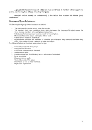 A group that lacks cohesiveness will not be very much coordinated. Its members will not support one
another and they may face difficulty in reaching their goals.
Managers should develop an understanding of the factors that increase and reduce group
cohesiveness.
Advantages of Group Cohesiveness
The advantages of group cohesiveness are as follows:
The members of cohesive groups have high morale.
The members don't have conflicting views, which decreases the chances of in clash among the
views of group members at the workplace or elsewhere.
Individuals of cohesive groups have no anxiety at the workplace.
Members of cohesive groups are regular at their work.
Cohesiveness increases productivity.
Organizations gain from the members of cohesive group because they communicate better they
share ideologies and respect opinions of fellow employees.
The following factors can increase group cohesiveness:
Competitiveness with other groups.
Inter-personal attraction.
Favourable evaluation from outsiders.
Agreement on goals.
Frequent interaction. The following factors decrease cohesiveness:
Large group size.
Disagreement on goals.
Competitiveness within group.
Domination by one or more members.
Unpleasant experiences.

20

 