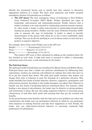 identify key situational factors and to specify how they interact to determine
appropriate behavior of a leader The three most important and widely accepted
contingency theories of leadership are as follows:
The LPC theory: The first contingency theory of leadership is Fred Fielder's
Least Preferred Co-worker (LPC) Model. Fielder identified two types of
leadership: task-oriented and relationship-oriented. Fielder believes that a
leader's tendency to be task-oriented or relationship oriented remains constant.
In- other words, a leader is either task-oriented or relationship-oriented while
leading his group members. Fielder used the Least Preferred Coworker (LPC)
scale to measure the type of leadership. A leader is asked to describe
characteristics of the person with whom he or she is least comfortable while
working. They can do this by marking in a set of sixteen scales at each end, by a
positive or negative adjective.
For example, three of the scales Fielder uses in the LPC are:
Helpful -------------------- Frustrating 8 7 6 5 4 3 2 1
Tense ------------------- Relaxed 1 2 3 4 5 6 7 8
Boring ------------------- Interesting 1 2 3 4 5 6 7 8
The leader's LPC score is (hen calculated by adding up the numbers below the
line checked on each scale. A high total score is assumed to reflect a relationship
orientation and a low score, a task orientation by the leader.
The Path-Goal theory
The path-goal model of leadership was introduced by Martin Evans and Robert House.
Path-goal theory says that a leader can motivate subordinates by influencing their
expectations. Leaders can motivate sub-ordinates by making clear what they have to
do to get the reward they desire. The path goal model assumes that leaders can
change their style or behavior to meet the demands of a particular situation. This
model identifies four kinds of leader behavior: directive, supportive, participative and
achievement-oriented. According to this model managers can adjust their behavior to
include any four kinds of leadership behavior mentioned above. For instance, while
leading a new group of sub-ordinates, the leader may be directive in giving guidance
and instructions to them. He may also adopt supportive behavior to encourage group
cohesiveness, to look after their needs and ensuring that they get the rewards and
benefits.
As the group becomes more familiar with the task and as new problems are taken into
consideration, the leader may use participative behavior by which he can participate
with employees in making decisions and take their suggestions as well. Finally, the
leader may use achievement-oriented behavior to encourage continued high
performance of subordinates.

24

 