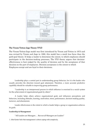 The Vroom-Yetton-Jago Theory (VYJ)
The Vroom-Yetton-Jago model was first introduced by Vroom and Yetton in 1973 and
was revised by Vroom and Jago in 1988, this model has a much less focus than the
path-goal theory. It helps a leader to determine the extent, to which employees should
participate in the decision-making processes, The VYJ theory argues that decisioneffectiveness is best judged by the quality of decision and by the acceptance of that
decision on the part of employees. Decision acceptance is the extent to which
Employees accept and are loyal to their decisions.

Leadership plays a central part in understanding group behavior, for it is the leader who
usually provides the direction toward goal attainment. Therefore, a more accurate predictive
capability should be valuable in improving group performance.
“Leadership is an interpersonal process in which influence is exercised in a social system
for the achievement of organizational goals by others”.
A Leader helps others achieve organizational goals and influences perceptions and
behaviors, including attitudes, learning, motivation, stress, performance, decision-making quality,
turnover, and absenteeism.
Leader effectiveness is the extent to which a leader helps a group or organization achieves
its goals.
Leadership & Management
“All Leaders are Managers…. But not all Managers are Leaders”
1. John Kotter feels that management is about coping with complexity.
25

 