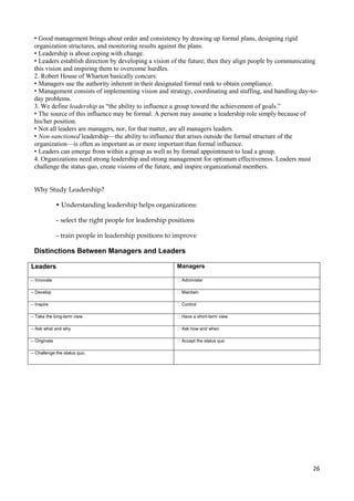 • Good management brings about order and consistency by drawing up formal plans, designing rigid
organization structures, and monitoring results against the plans.
• Leadership is about coping with change.
• Leaders establish direction by developing a vision of the future; then they align people by communicating
this vision and inspiring them to overcome hurdles.
2. Robert House of Wharton basically concurs:
• Managers use the authority inherent in their designated formal rank to obtain compliance.
• Management consists of implementing vision and strategy, coordinating and staffing, and handling day-today problems.
3. We define leadership as “the ability to influence a group toward the achievement of goals.”
• The source of this influence may be formal. A person may assume a leadership role simply because of
his/her position.
• Not all leaders are managers, nor, for that matter, are all managers leaders.
• Non-sanctioned leadership—the ability to influence that arises outside the formal structure of the
organization—is often as important as or more important than formal influence.
• Leaders can emerge from within a group as well as by formal appointment to lead a group.
4. Organizations need strong leadership and strong management for optimum effectiveness. Leaders must
challenge the status quo, create visions of the future, and inspire organizational members.
Why Study Leadership?
• Understanding leadership helps organizations:
– select the right people for leadership positions
– train people in leadership positions to improve

Distinctions Between Managers and Leaders
Leaders

Managers

– Innovate

� Administer

– Develop

�Maintain

– Inspire

� Control

– Take the long-term view

� Have a short-term view

– Ask what and why

� Ask how and when

– Originate

� Accept the status quo

– Challenge the status quo.

26

 