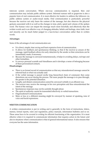 intercom system conversation. Where one-way communication is required, then oral
communication may include public address system. Informal rumour mill or grapevine is also a
popular form of oral communication. It is most effective for leaders to address the followers via
public address system or audio-visual media. Oral communication is particularly powerful
because the receiver not only hears the content of the message, but also observes the physical
gestures associated with it as well as the changes in tone, pitch, speed and volume of the spoken
word. The human voice can impart the message much more forcefully and effectively than the
written words and is an effective way of changing attitudes, beliefs and feelings, since faith, trust
and sincerity can be much better judged in a face-to-face conversation rather than in written
words.
Advantages
Some of the advantages of oral communication are:
It is direct, simple, time saving and least expensive form of communication.
It allows for feedback and spontaneous thinking, so that if the receiver js unsure of the
message, rapid feedback allows for early detection by the sender so that corrections can be
immediately made, if necessary.
Because the message is conveyed instantaneously, it helps in avoiding delays, red tape and
other formalities.
It conveys personal warmth and friendliness and it develops a sense of belonging because
of these personalized contacts.
Disadvantages
There is no formal record of communication so that any misunderstood message cannot be
referred back to what was actually said.
If the verbal message is passed on,the long hierarchical chain of command, then some
distortions can occur during the process. The more people the message is to pass through,
the greater is the potential distortion.
Lengthy and distant communication cannot be conveyed verbally in an efficient way.
The receiver may receive the message in his own perception and thus misunderstand the
intent of the message.
Spontaneous responses may not be carefully thought about.
The spirit of authority cannot be transmitted effectively in verbal transactions.
Organizational Communications
More or less or a different meaning might be conveyed by manner of speaking, tone of
voice and facial expressions.
WRITTEN COMMUNICATION
A written communication is put in writing and is generally in the form of instructions, letters,
memos, formal reports, rules and regulations, policy manuals, information bulletins and so on.
These areas have to be covered in writing for efficient functioning of the organization. It is most
effective when it is required to communicate information that requires action in the future arid
also in situations where communication is that of general informational nature. It also ensures that
everyone has the same information.

5

 