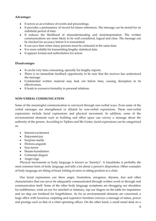 Advantages
It serves as an evidence of events and proceedings.
It provides a permanency of record for future references. The message can be stored for an
indefinite period of time.
It reduces the likelihood of misunderstanding and misinterpretation. The written
communications are more likely to be well considered, logical and clear. The message can
be checked for accuracy before it is transmitted.
It can save time when many persons must be contacted at the same time.
It is more reliable for transmitting lengthy statistical data.
It appears formal and authoritative for action.
Disadvantages
It can be very time-consuming, specially for lengthy reports.
There is no immediate feedback opportunity to be sure that the receiver has understood
the message.
Confidential written material may leak out before time, causing disruption in its
effectiveness.
It leads to excessive formality in personal relations.
NON-VERBAL COMMUNICATION
Some of the meaningful communication is conveyed through non-verbal ways. Even some of the
verbal messages are strengthened or diluted by non-verbal expressions. These non-verbal
expressions include facial expressions and physical movement. In addition, some of the
environmental elements such as building and office space can convey a message about the
authority of the person. According to Tipkins and Mc-Carter, facial expressions can be categorized
as:
Interest-excitement
Enjoyment-joy
Surprise-startle
Distress-anguish
Fear-terror
Shame-humiliation
Contempt-disgust
Anger-rage
Physical movements or body language is known as "kinesics". A handshake is probably the
most common form of body language and tells a lot about a person's disposition. Other examples
of body language are tilting of head, folding of arms or sitting position in a chair.
Our facial expressions can show anger, frustration, arrogance, shyness, fear and other
characteristics that can never be adequately communicated through written word or through oral
communication itself. Some of the other body language symptoms are shrugging our shoulders
for indifference, wink an eye for mischief or intimacy, tap our fingers on the table for impatience
and we slap our forehead for forgetfulness. As far as environmental elements are concerned, a
large office with luxurious carpeting and expensive furniture conveys a message of status, power
and prestige such as that of a chief operating officer. On the other hand, a small metal desk on a
6

 