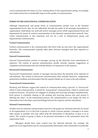 corner communicates the status of a low ranking officer in the organizational setting. Accordingly
non-verbal actions have considerable impact on the quality of communication.

FORMS OF ORGANIZATIONAL COMMUNICATION
Although interpersonal and group forms of communication pertain even at the broadest
organizational levels, they do not sufficiently describe the paths of all messages transmitted in
organizations. Individuals can send and receive messages across whole organizational levels and
departments by means of vertical communication or the informal communication network. Nonverbal communication is also important and can be a part of interpersonal, group and
organizational communication.
Vertical Communication
Vertical communication is the communication that flows both up and down the organizational
hierarchy. This communication typically takes place between managers and their superiors or
subordinates.
Upward Communication
Upward Communication consists of messages moving up the hierarchy from subordinates to
superiors. The content of upward communication usually includes requests, suggestions or
complaints and information the sub-ordinate thinks is of importance to the superior.
Downward Communication
Downward Communication consists of messages moving down the hierarchy from superiors to
sub-ordinates. The content of downward communication often includes directives, assignments,
performance feedback and information that the superior thinks are of value to the sub-ordinate.
Transactional Communication
Wenburg and Wilmont suggest that instead of communication being "upward" or "downward"
which is inter-communication, it should be "transactional" communication, which is mutual and
reciprocal because, "all persons are engaged in sending and receiving messages simultaneously.
Each person is constantly sharing in the sending and receiving process and each person is
affecting the other". In the transactional process, the communication is not simply the flow of
information, but it develops a personal linkage between the superior and the subordinate.
Informal Communication
Another term for informal communication network is the grapevine. Informal networks are found
in all organizations. It is in the form of gossip in which a person spreads a message to as many
other people as possible who may either keep the information to themselves or pass it on to
others. The content of gossip is likely to be personal information or the information about the
organization itself.
Managers should have some control over the informal network. For example, the
grapevine in an organization may be carrying harmful information, false information or politically
7

 