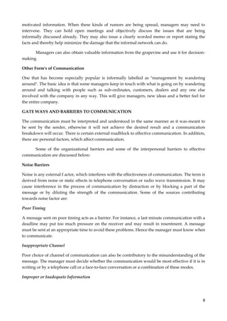 motivated information. When these kinds of rumors are being spread, managers may need to
intervene. They can hold open meetings and objectively discuss the issues that are being
informally discussed already. They may also issue a clearly worded memo or report stating the
facts and thereby help minimize the damage that the informal network can do.
Managers can also obtain valuable information from the grapevine and use it for decisionmaking.
Other Form's of Communication
One that has become especially popular is informally labelled as "management by wandering
around". The basic idea is that some managers keep in touch with what is going on by wandering
around and talking with people such as sub-ordinates, customers, dealers and any one else
involved with the company in any way. This will give managers, new ideas and a better feel for
the entire company.
GATE WAYS AND BARRIERS TO COMMUNICATION
The communication must be interpreted and understood in the same manner as it was-meant to
be sent by the sender, otherwise it will not achieve the desired result and a communication
breakdown will occur. There is certain external roadblock to effective communication. In addition,
there are personal factors, which affect communication.
Some of the organizational barriers and some of the interpersonal barriers to effective
communication are discussed below:
Noise Barriers
Noise is any external f actor, which interferes with the effectiveness of communication. The term is
derived from noise or static effects in telephone conversation or radio wave transmission. It may
cause interference in the process of communication by distraction or by blocking a part of the
message or by diluting the strength of the communication. Some of the sources contributing
towards noise factor are:
Poor Timing
A message sent on poor timing acts as a barrier. For instance, a last minute communication with a
deadline may put too much pressure on the receiver and may result in resentment. A message
must be sent at an appropriate time to avoid these problems. Hence the manager must know when
to communicate.
Inappropriate Channel
Poor choice of channel of communication can also be contributory to the misunderstanding of the
message. The manager must decide whether the communication would be most effective if it is in
writing or by a telephone call or a face-to-face conversation or a combination of these modes.
Improper or Inadequate Information

8

 