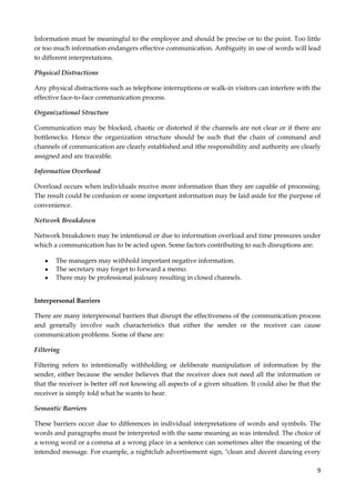 Information must be meaningful to the employee and should be precise or to the point. Too little
or too much information endangers effective communication. Ambiguity in use of words will lead
to different interpretations.
Physical Distractions
Any physical distractions such as telephone interruptions or walk-in visitors can interfere with the
effective face-to-face communication process.
Organizational Structure
Communication may be blocked, chaotic or distorted if the channels are not clear or if there are
bottlenecks. Hence the organization structure should be such that the chain of command and
channels of communication are clearly established and ithe responsibility and authority are clearly
assigned and are traceable.
Information Overhead
Overload occurs when individuals receive more information than they are capable of processing.
The result could be confusion or some important information may be laid aside for the purpose of
convenience.
Network Breakdown
Network breakdown may be intentional or due to information overload and time pressures under
which a communication has to be acted upon. Some factors contributing to such disruptions are:
The managers may withhold important negative information.
The secretary may forget to forward a memo.
There may be professional jealousy resulting in closed channels.
Interpersonal Barriers
There are many interpersonal barriers that disrupt the effectiveness of the communication process
and generally involve such characteristics that either the sender or the receiver can cause
communication problems. Some of these are:
Filtering
Filtering refers to intentionally withholding or deliberate manipulation of information by the
sender, either because the sender believes that the receiver does not need all the information or
that the receiver is better off not knowing all aspects of a given situation. It could also be that the
receiver is simply told what he wants to hear.
Semantic Barriers
These barriers occur due to differences in individual interpretations of words and symbols. The
words and paragraphs must be interpreted with the same meaning as was intended. The choice of
a wrong word or a comma at a wrong place in a sentence can sometimes alter the meaning of the
intended message. For example, a nightclub advertisement sign, "clean and decent dancing every
9

 
