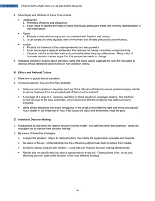 CHAPTER 3     PERCEPTION AND INDIVIDUAL DECISION MAKING


       4. Advantages and liabilities of these three criteria:
               Utilitarianism
               a. Promotes efficiency and productivity
               b. It can result in ignoring the rights of some individuals, particularly those with minority representation in
                     the organization.
               Rights
               a. Protects individuals from injury and is consistent with freedom and privacy
               b. It can create an overly legalistic work environment that hinders productivity and efficiency.
               Justice
               a. Protects the interests of the underrepresented and less powerful
               b. It can encourage a sense of entitlement that reduces risk taking, innovation, and productivity.
               c. Decision makers tend to feel safe and comfortable when they use utilitarianism. Many critics of
                   business decision makers argue that this perspective needs to change.
       5. Increased concern in society about individual rights and social justice suggests the need for managers to
           develop ethical standards based solely on non-utilitarian criteria.


       B. Ethics and National Culture

       1. There are no global ethical standards.
       2. Contrasts between Asia and the West illustrate:

               Bribery is commonplace in countries such as China. Should a Western business professional pay a bribe
               to secure business if it is an accepted part of that country’s culture?
               A manager of a large U.S. company operating in China caught an employee stealing. She fired him,
               turned him over to the local authorities, only to learn later that the employee had been summarily
               executed.
               While ethical standards may seem ambiguous in the West, criteria defining right and wrong are actually
               much clearer in the West than in Asia. Few issues are black-and-white there; most are gray.


       C. Individual Decision Making

       1. Most people do not follow the rational decision-making model—but satisfice rather than optimize. What can
            managers do to improve their decision making?
       2. Be aware of these five strategies:
               Analyze the situation: Adjust to national culture, the criteria the organization evaluates and rewards.
               Be aware of biases: Understanding how they influence judgment can help to reduce their impact.
               Combine rational analysis with intuition: Using both can improve decision making effectiveness.
               Realize that no specific decision style is appropriate for every job: Organizations differ, as do jobs.
               Matching decision style to the situation is the most effective strategy.




                                                                 98
 