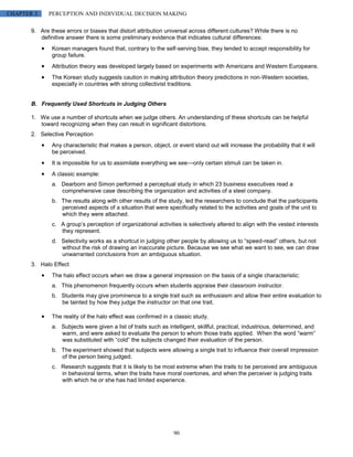 CHAPTER 3     PERCEPTION AND INDIVIDUAL DECISION MAKING

       9. Are these errors or biases that distort attribution universal across different cultures? While there is no
          definitive answer there is some preliminary evidence that indicates cultural differences:
               Korean managers found that, contrary to the self-serving bias, they tended to accept responsibility for
               group failure.
               Attribution theory was developed largely based on experiments with Americans and Western Europeans.
               The Korean study suggests caution in making attribution theory predictions in non-Western societies,
               especially in countries with strong collectivist traditions.


       B. Frequently Used Shortcuts in Judging Others

       1. We use a number of shortcuts when we judge others. An understanding of these shortcuts can be helpful
          toward recognizing when they can result in significant distortions.
       2. Selective Perception
               Any characteristic that makes a person, object, or event stand out will increase the probability that it will
               be perceived.
               It is impossible for us to assimilate everything we see—only certain stimuli can be taken in.
               A classic example:
               a. Dearborn and Simon performed a perceptual study in which 23 business executives read a
                  comprehensive case describing the organization and activities of a steel company.
               b. The results along with other results of the study, led the researchers to conclude that the participants
                  perceived aspects of a situation that were specifically related to the activities and goals of the unit to
                  which they were attached.
               c. A group’s perception of organizational activities is selectively altered to align with the vested interests
                  they represent.
               d. Selectivity works as a shortcut in judging other people by allowing us to “speed-read” others, but not
                  without the risk of drawing an inaccurate picture. Because we see what we want to see, we can draw
                  unwarranted conclusions from an ambiguous situation.
       3. Halo Effect
               The halo effect occurs when we draw a general impression on the basis of a single characteristic:
               a. This phenomenon frequently occurs when students appraise their classroom instructor.
               b. Students may give prominence to a single trait such as enthusiasm and allow their entire evaluation to
                  be tainted by how they judge the instructor on that one trait.

               The reality of the halo effect was confirmed in a classic study.
               a. Subjects were given a list of traits such as intelligent, skillful, practical, industrious, determined, and
                  warm, and were asked to evaluate the person to whom those traits applied. When the word “warm”
                  was substituted with “cold” the subjects changed their evaluation of the person.
               b. The experiment showed that subjects were allowing a single trait to influence their overall impression
                  of the person being judged.
               c. Research suggests that it is likely to be most extreme when the traits to be perceived are ambiguous
                  in behavioral terms, when the traits have moral overtones, and when the perceiver is judging traits
                  with which he or she has had limited experience.




                                                                 90
 
