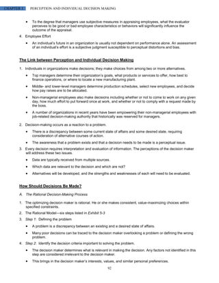 CHAPTER 3     PERCEPTION AND INDIVIDUAL DECISION MAKING


               To the degree that managers use subjective measures in appraising employees, what the evaluator
               perceives to be good or bad employee characteristics or behaviors will significantly influence the
               outcome of the appraisal.
       4. Employee Effort
               An individual’s future in an organization is usually not dependent on performance alone. An assessment
               of an individual’s effort is a subjective judgment susceptible to perceptual distortions and bias.


       The Link between Perception and Individual Decision Making

       1. Individuals in organizations make decisions; they make choices from among two or more alternatives.
               Top managers determine their organization’s goals, what products or services to offer, how best to
               finance operations, or where to locate a new manufacturing plant.
               Middle- and lower-level managers determine production schedules, select new employees, and decide
               how pay raises are to be allocated.
               Non-managerial employees also make decisions including whether or not to come to work on any given
               day, how much effort to put forward once at work, and whether or not to comply with a request made by
               the boss.
               A number of organizations in recent years have been empowering their non-managerial employees with
               job-related decision-making authority that historically was reserved for managers.

       2. Decision-making occurs as a reaction to a problem.
               There is a discrepancy between some current state of affairs and some desired state, requiring
               consideration of alternative courses of action.
               The awareness that a problem exists and that a decision needs to be made is a perceptual issue.
       3. Every decision requires interpretation and evaluation of information. The perceptions of the decision maker
          will address these two issues.
               Data are typically received from multiple sources.
               Which data are relevant to the decision and which are not?
               Alternatives will be developed, and the strengths and weaknesses of each will need to be evaluated.


       How Should Decisions Be Made?

       A. The Rational Decision-Making Process

       1. The optimizing decision maker is rational. He or she makes consistent, value-maximizing choices within
          specified constraints.
       2. The Rational Model—six steps listed in Exhibit 5-3
       3. Step 1: Defining the problem
               A problem is a discrepancy between an existing and a desired state of affairs.
               Many poor decisions can be traced to the decision maker overlooking a problem or defining the wrong
               problem.
       4. Step 2: Identify the decision criteria important to solving the problem.
               The decision maker determines what is relevant in making the decision. Any factors not identified in this
               step are considered irrelevant to the decision maker.
               This brings in the decision maker’s interests, values, and similar personal preferences.
                                                                92
 