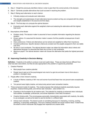 CHAPTER 3      PERCEPTION AND INDIVIDUAL DECISION MAKING

       5. Step 3: Weight the previously identified criteria in order to give them the correct priority in the decision.
       6. Step 4: Generate possible alternatives that could succeed in resolving the problem.
       7. Step 5: Rating each alternative on each criterion.
                Critically analyze and evaluate each alternative
                The strengths and weaknesses of each alternative become evident as they are compared with the criteria
                and weights established in the second and third steps.
       8. Step 6: The final step is to compute the optimal decision:
                Evaluating each alternative against the weighted criteria and selecting the alternative with the highest
                total score.

       9. Assumptions of the Model
                Problem clarity. The decision maker is assumed to have complete information regarding the decision
                situation.
                Known options. It is assumed the decision maker is aware of all the possible consequences of each
                alternative.
                Clear preferences. Criteria and alternatives can be ranked and weighted to reflect their importance.
                Constant preferences. Specific decision criteria are constant and the weights assigned to them are stable
                over time.
                No time or cost constraints. The rational decision maker can obtain full information about criteria and
                alternatives because it is assumed that there are no time or cost constraints.
                Maximum payoff. The rational decision maker will choose the alternative that yields the highest perceived
                value.


       B. Improving Creativity in Decision Making

       Definition: Creativity is the ability to produce novel and useful ideas. These are ideas that are different from
       what has been done before, but that are also appropriate to the problem or opportunity presented.
       1. Creative Potential
                Most people have creative potential.
                People have to get out of the psychological ruts most of us get into and learn how to think about a
                problem in divergent ways.
       2. People differ in their inherent creativity.
                A study of lifetime creativity of 461 men and women found that fewer than one percent were exceptionally
                creative.
                Ten percent were highly creative, and about sixty percent were somewhat creative.
       3. Three-component model of creativity. This model proposes that individual creativity essentially requires
            expertise, creative-thinking skills, and intrinsic task motivation. (See Exhibit 5-4.)
                Expertise is the foundation for all creative work. The potential for creativity is enhanced when individuals
                have abilities, knowledge, proficiencies, and similar expertise in their field of endeavor.
                Creative thinking skills. This encompasses personality characteristics associated with creativity, the ability
                to use analogies, as well as the talent to see the familiar in a different light.
                Intrinsic task motivation. The desire to work on something because it’s interesting, involving, exciting,
                satisfying, or personally challenging. This turns creativity potential into actual creative ideas. It determines
                the extent to which individuals fully engage their expertise and creative skills.




                                                                   93
 