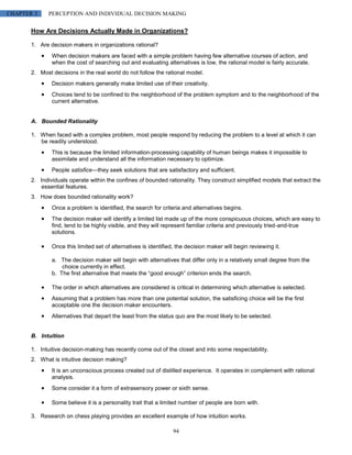 CHAPTER 3     PERCEPTION AND INDIVIDUAL DECISION MAKING


       How Are Decisions Actually Made in Organizations?

       1. Are decision makers in organizations rational?
               When decision makers are faced with a simple problem having few alternative courses of action, and
               when the cost of searching out and evaluating alternatives is low, the rational model is fairly accurate.
       2. Most decisions in the real world do not follow the rational model.
               Decision makers generally make limited use of their creativity.
               Choices tend to be confined to the neighborhood of the problem symptom and to the neighborhood of the
               current alternative.


       A. Bounded Rationality

       1. When faced with a complex problem, most people respond by reducing the problem to a level at which it can
          be readily understood.
               This is because the limited information-processing capability of human beings makes it impossible to
               assimilate and understand all the information necessary to optimize.
               People satisfice—they seek solutions that are satisfactory and sufficient.
       2. Individuals operate within the confines of bounded rationality. They construct simplified models that extract the
           essential features.
       3. How does bounded rationality work?
               Once a problem is identified, the search for criteria and alternatives begins.
               The decision maker will identify a limited list made up of the more conspicuous choices, which are easy to
               find, tend to be highly visible, and they will represent familiar criteria and previously tried-and-true
               solutions.

               Once this limited set of alternatives is identified, the decision maker will begin reviewing it.

               a. The decision maker will begin with alternatives that differ only in a relatively small degree from the
                   choice currently in effect.
               b. The first alternative that meets the “good enough” criterion ends the search.

               The order in which alternatives are considered is critical in determining which alternative is selected.
               Assuming that a problem has more than one potential solution, the satisficing choice will be the first
               acceptable one the decision maker encounters.
               Alternatives that depart the least from the status quo are the most likely to be selected.


       B. Intuition

       1. Intuitive decision-making has recently come out of the closet and into some respectability.
       2. What is intuitive decision making?
               It is an unconscious process created out of distilled experience. It operates in complement with rational
               analysis.
               Some consider it a form of extrasensory power or sixth sense.

               Some believe it is a personality trait that a limited number of people are born with.

       3. Research on chess playing provides an excellent example of how intuition works.

                                                                  94
 