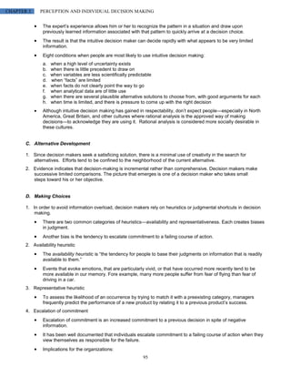 CHAPTER 3     PERCEPTION AND INDIVIDUAL DECISION MAKING


               The expert’s experience allows him or her to recognize the pattern in a situation and draw upon
               previously learned information associated with that pattern to quickly arrive at a decision choice.
               The result is that the intuitive decision maker can decide rapidly with what appears to be very limited
               information.
               Eight conditions when people are most likely to use intuitive decision making:
               a.   when a high level of uncertainty exists
               b.   when there is little precedent to draw on
               c.   when variables are less scientifically predictable
               d.   when “facts” are limited
               e.   when facts do not clearly point the way to go
               f.   when analytical data are of little use
               g.   when there are several plausible alternative solutions to choose from, with good arguments for each
               h.   when time is limited, and there is pressure to come up with the right decision
               Although intuitive decision making has gained in respectability, don’t expect people—especially in North
               America, Great Britain, and other cultures where rational analysis is the approved way of making
               decisions—to acknowledge they are using it. Rational analysis is considered more socially desirable in
               these cultures.


       C. Alternative Development

       1. Since decision makers seek a satisficing solution, there is a minimal use of creativity in the search for
          alternatives. Efforts tend to be confined to the neighborhood of the current alternative.
       2. Evidence indicates that decision-making is incremental rather than comprehensive. Decision makers make
          successive limited comparisons. The picture that emerges is one of a decision maker who takes small
          steps toward his or her objective.


       D. Making Choices

       1. In order to avoid information overload, decision makers rely on heuristics or judgmental shortcuts in decision
           making.
               There are two common categories of heuristics—availability and representativeness. Each creates biases
               in judgment.
               Another bias is the tendency to escalate commitment to a failing course of action.
       2. Availability heuristic
               The availability heuristic is “the tendency for people to base their judgments on information that is readily
               available to them.”
               Events that evoke emotions, that are particularly vivid, or that have occurred more recently tend to be
               more available in our memory. Fore example, many more people suffer from fear of flying than fear of
               driving in a car.
       3. Representative heuristic
               To assess the likelihood of an occurrence by trying to match it with a preexisting category, managers
               frequently predict the performance of a new product by relating it to a previous product’s success.
       4. Escalation of commitment
               Escalation of commitment is an increased commitment to a previous decision in spite of negative
               information.
               It has been well documented that individuals escalate commitment to a failing course of action when they
               view themselves as responsible for the failure.
               Implications for the organizations:
                                                                95
 