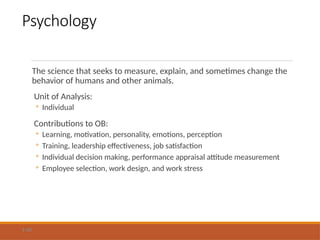 Psychology
The science that seeks to measure, explain, and sometimes change the
behavior of humans and other animals.
Unit of Analysis:
◦ Individual
Contributions to OB:
◦ Learning, motivation, personality, emotions, perception
◦ Training, leadership effectiveness, job satisfaction
◦ Individual decision making, performance appraisal attitude measurement
◦ Employee selection, work design, and work stress
1-10
 