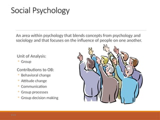 Social Psychology
An area within psychology that blends concepts from psychology and
sociology and that focuses on the influence of people on one another.
Unit of Analysis:
◦ Group
Contributions to OB:
◦ Behavioral change
◦ Attitude change
◦ Communication
◦ Group processes
◦ Group decision making
1-11
 