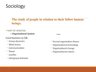 Sociology
UNIT OF ANALYSIS:
-- Organizational System
Contributions to OB:
◦ Group dynamics
◦ Work teams
◦ Communication
◦ Power
◦ Conflict
◦ Intergroup behavior
-- Group
◦ Formal organization theory
◦ Organizational technology
◦ Organizational change
◦ Organizational culture
1-12
The study of people in relation to their fellow human
beings.
 