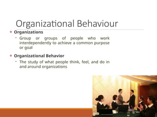 Organizational Behaviour
Organizations
 Group or groups of people who work
interdependently to achieve a common purpose
or goal
Organizational Behavior
 The study of what people think, feel, and do in
and around organizations
 