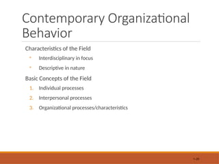 Contemporary Organizational
Behavior
Characteristics of the Field
◦ Interdisciplinary in focus
◦ Descriptive in nature
Basic Concepts of the Field
1. Individual processes
2. Interpersonal processes
3. Organizational processes/characteristics
1–20
 