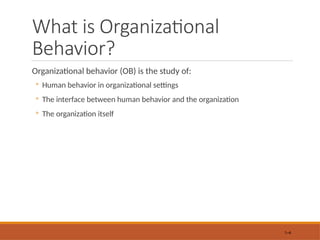 What is Organizational
Behavior?
Organizational behavior (OB) is the study of:
◦ Human behavior in organizational settings
◦ The interface between human behavior and the organization
◦ The organization itself
1–4
 