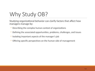 Why Study OB?
Studying organizational behavior can clarify factors that affect how
managers manage by:
◦ Describing the complex human context of organizations
◦ Defining the associated opportunities, problems, challenges, and issues
◦ Isolating important aspects of the manager’s job
◦ Offering specific perspectives on the human side of management
1–6
 