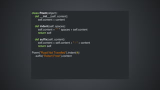 class	Poem(object):
				def	__init__(self,	content):
								self.content	=	content
				def	indent(self,	spaces):
								self.content	=	"	"	*	spaces	+	self.content
								return	self
				def	suffix(self,	content):
								self.content	=	self.content	+	"	-	"	+	content
								return	self
Poem("Road	Not	Travelled").indent(4)
				.suffix("Robert	Frost").content
 