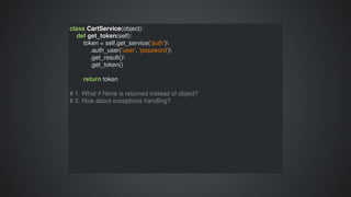 class	CartService(object):
				def	get_token(self):
								token	=	self.get_service('auth')
												.auth_user('user',	'password')
												.get_result()
												.get_token()
								return	token
#	1.	What	if	None	is	returned	instead	of	object?
#	2.	How	about	exceptions	handling?
 