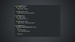 class	Location(object):
				def	__init__(self):
								self.current	=	Piece()
								
				def	add_to(self,	buffer):
								return	self.current.add_to(buffer)
class	Piece(object):
				def	__init__(self):
								self.representation	=	"	"
								
				def	add_to(self,	buffer):
								return	buffer	+	self.representation
class	Board(object):
				def	board_representation(self,	board):
								buf	=	''
								for	field	in	board:
												buf	=	field.add_to(buf)
								return	buf
 