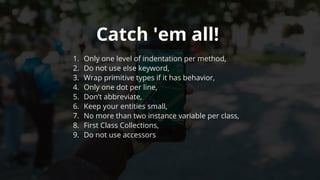 Catch	'em	all!	
1.	 Only	one	level	of	indentation	per	method,
2.	 Do	not	use	else	keyword,
3.	 Wrap	primitive	types	if	it	has	behavior,
4.	 Only	one	dot	per	line,
5.	 Don’t	abbreviate,
6.	 Keep	your	entities	small,
7.	 No	more	than	two	instance	variable	per	class,
8.	 First	Class	Collections,
9.	 Do	not	use	accessors
 