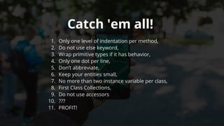 Catch	'em	all!	
1.	 Only	one	level	of	indentation	per	method,
2.	 Do	not	use	else	keyword,
3.	 Wrap	primitive	types	if	it	has	behavior,
4.	 Only	one	dot	per	line,
5.	 Don’t	abbreviate,
6.	 Keep	your	entities	small,
7.	 No	more	than	two	instance	variable	per	class,
8.	 First	Class	Collections,
9.	 Do	not	use	accessors
10.	 ???
11.	 PROFIT!
 