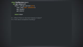 class	CartService(object):
				def	get_token(self):
								token	=	self.get_service('auth')
												.auth_user('user',	'password')
												.get_result()
												.get_token()
								return	token
#	1.	What	if	None	is	returned	instead	of	object?
#	2.	How	about	exceptions	handling?
 