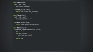 class	Field(object):
				def	__init__(self):
								self.current	=	Piece()
								
				def	add_to(self,	buffer):
								return	self.current.add_to(buffer)
class	Piece(object):
				def	__init__(self):
								self.representation	=	"	"
								
				def	add_to(self,	buffer):
								return	buffer	+	self.representation
class	Board(object):
				def	board_representation(self,	board):
								buf	=	''
								for	field	in	board:
												buf	=	field.add_to(buf)
								return	buf
 