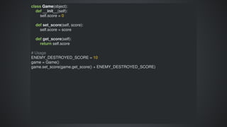 class	Game(object):
				def	__init__(self):
								self.score	=	0
				def	set_score(self,	score):
								self.score	=	score
				def	get_score(self):
								return	self.score
#	Usage
ENEMY_DESTROYED_SCORE	=	10
game	=	Game()
game.set_score(game.get_score()	+	ENEMY_DESTROYED_SCORE)
 