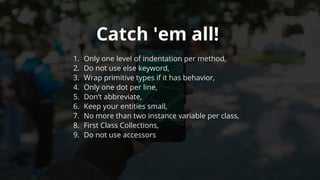 Catch	'em	all!	
1.	 Only	one	level	of	indentation	per	method,
2.	 Do	not	use	else	keyword,
3.	 Wrap	primitive	types	if	it	has	behavior,
4.	 Only	one	dot	per	line,
5.	 Don’t	abbreviate,
6.	 Keep	your	entities	small,
7.	 No	more	than	two	instance	variable	per	class,
8.	 First	Class	Collections,
9.	 Do	not	use	accessors
 