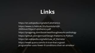 Links
https://en.wikipedia.org/wiki/Calisthenics
https://www.cs.helsinki.fi/u/luontola/tdd-
2009/ext/ObjectCalisthenics.pdf
https://pragprog.com/book/twa/thoughtworks-anthology
https://github.com/gennad/Design-Patterns-in-Python
https://en.wikipedia.org/wiki/Law_of_Demeter
https://www.quora.com/Is-it-true-that-a-good-
programmer-uses-fewer-if-conditions-than-an-amateur
	
 