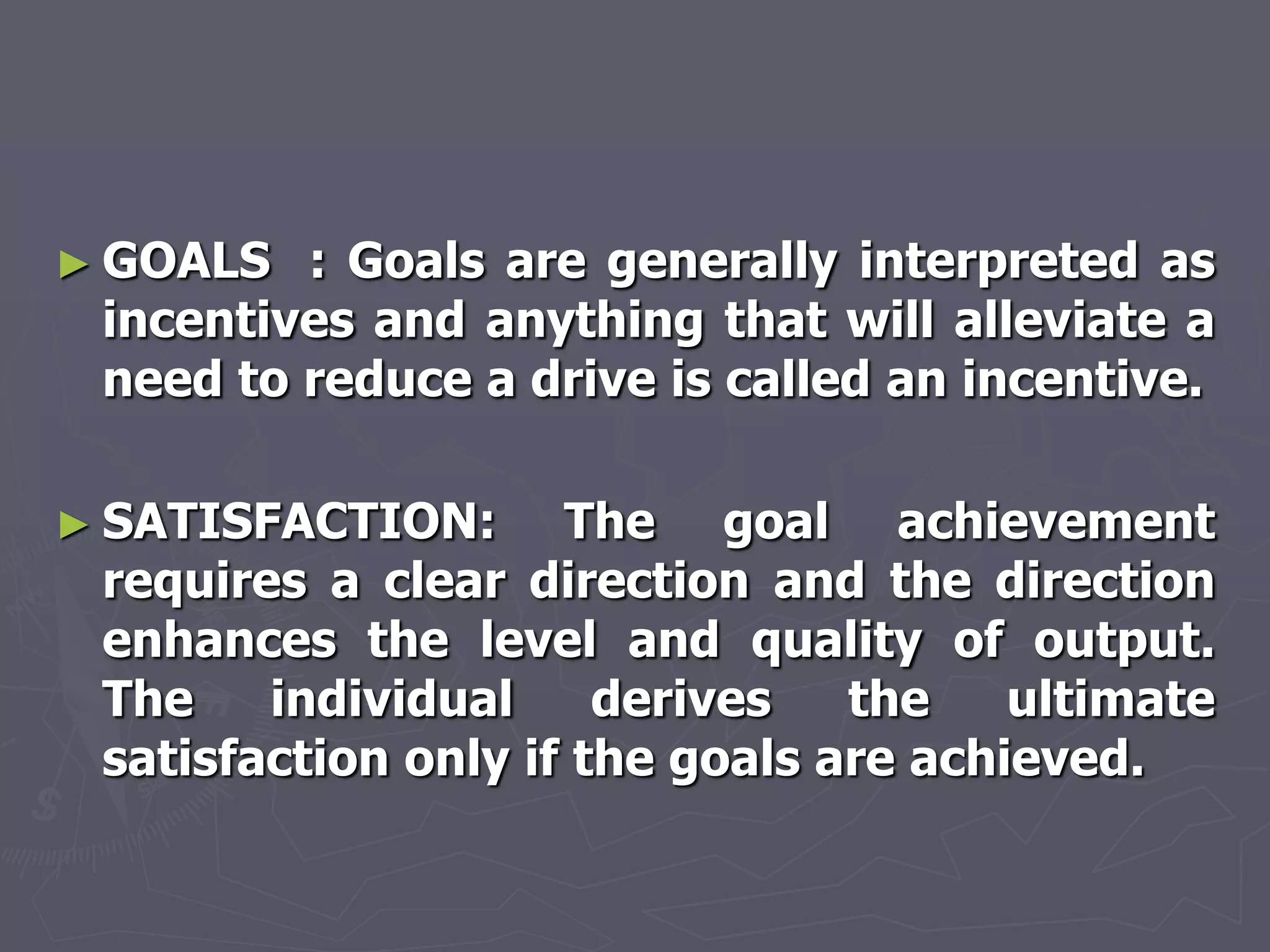 ► GOALS  : Goals are generally interpreted as
 incentives and anything that will alleviate a
 need to reduce a drive is called an incentive.

► SATISFACTION:      The goal achievement
 requires a clear direction and the direction
 enhances the level and quality of output.
 The    individual     derives   the    ultimate
 satisfaction only if the goals are achieved.
 