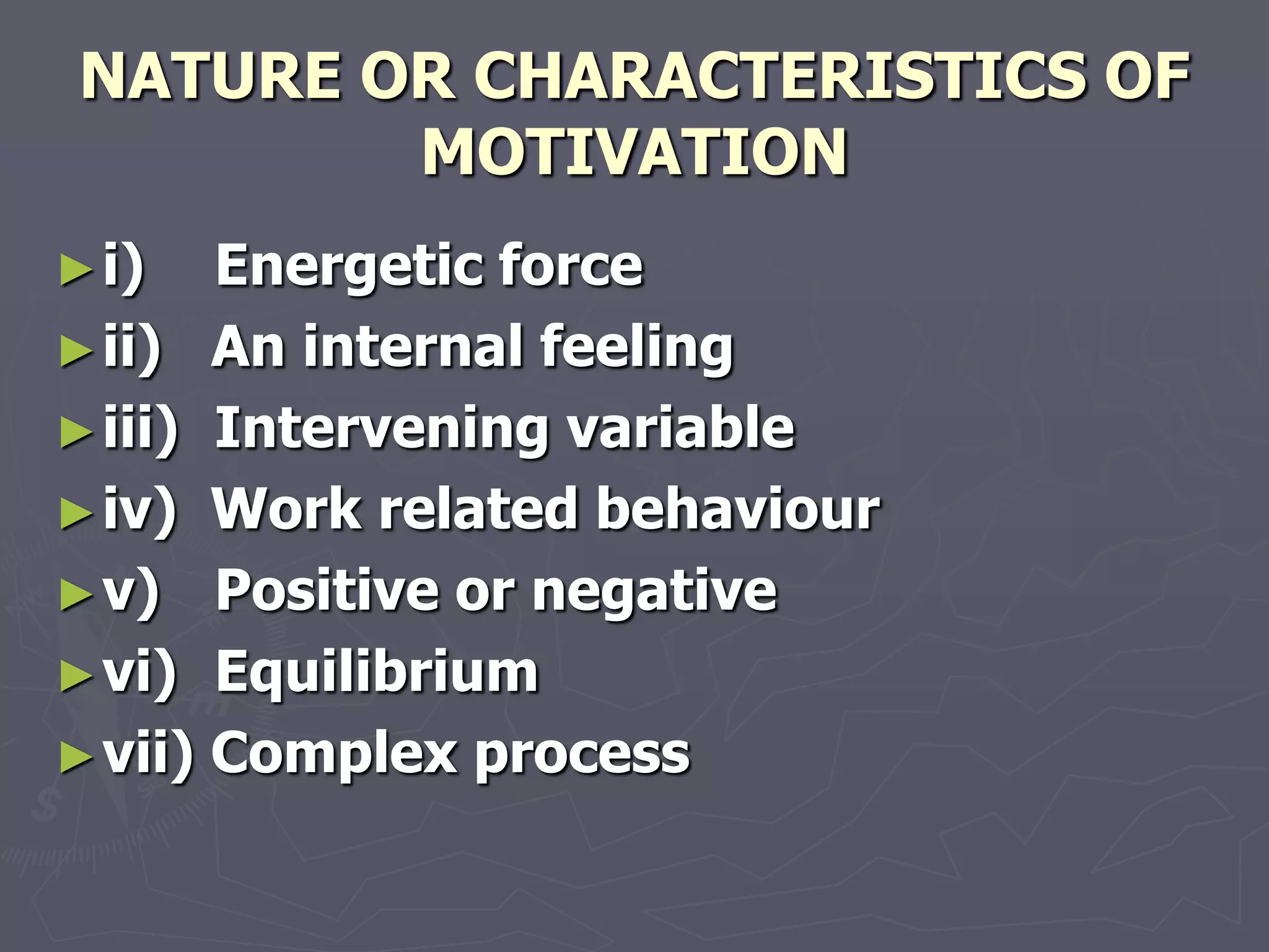 NATURE OR CHARACTERISTICS OF
         MOTIVATION
► i)   Energetic force
► ii) An internal feeling
► iii) Intervening variable
► iv) Work related behaviour
► v) Positive or negative
► vi) Equilibrium
► vii) Complex process
 