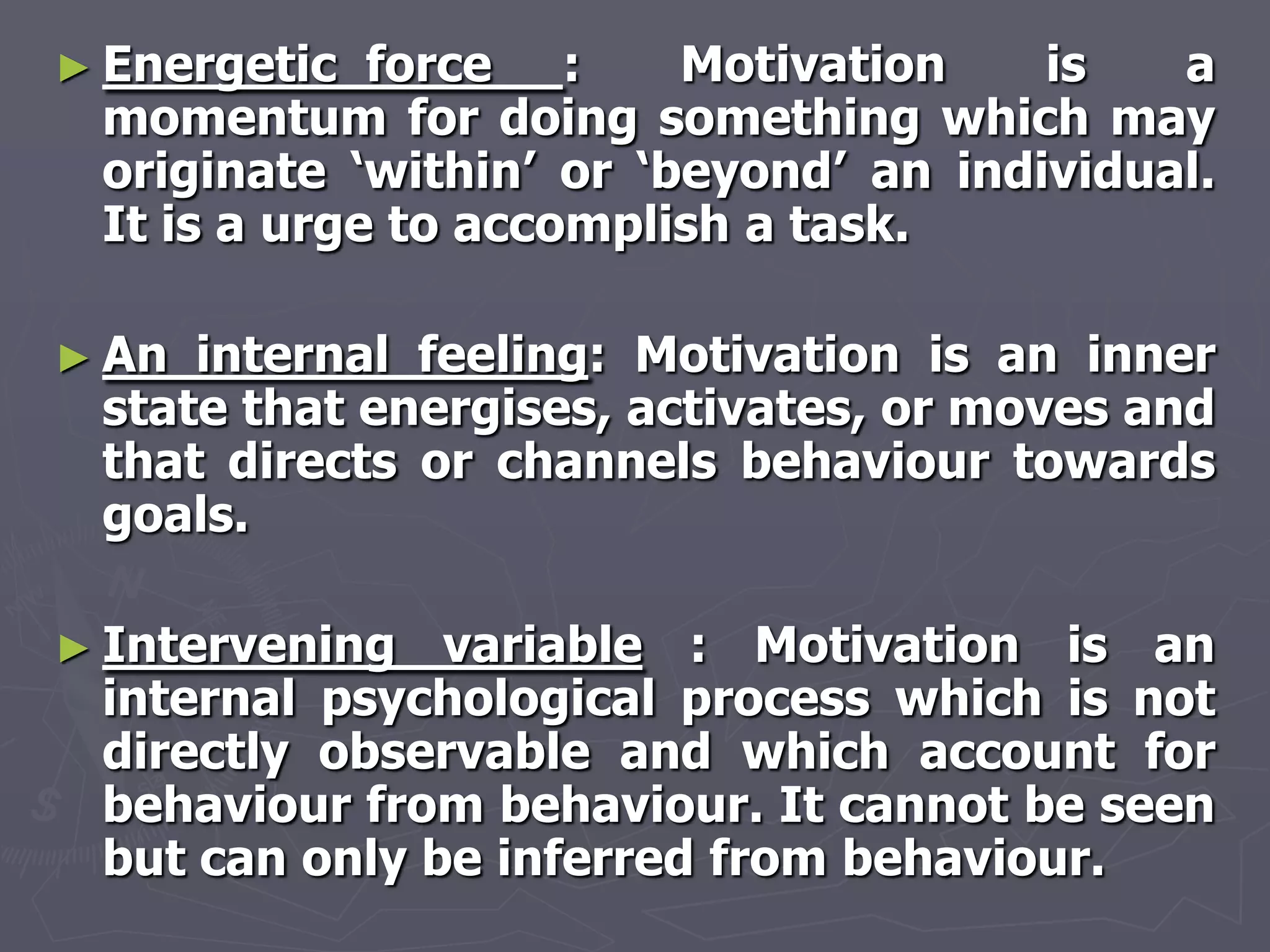 ► Energetic  force :     Motivation    is   a
 momentum for doing something which may
 originate ‗within‘ or ‗beyond‘ an individual.
 It is a urge to accomplish a task.

► An internal feeling: Motivation is an inner
 state that energises, activates, or moves and
 that directs or channels behaviour towards
 goals.

► Intervening  variable : Motivation is an
 internal psychological process which is not
 directly observable and which account for
 behaviour from behaviour. It cannot be seen
 but can only be inferred from behaviour.
 