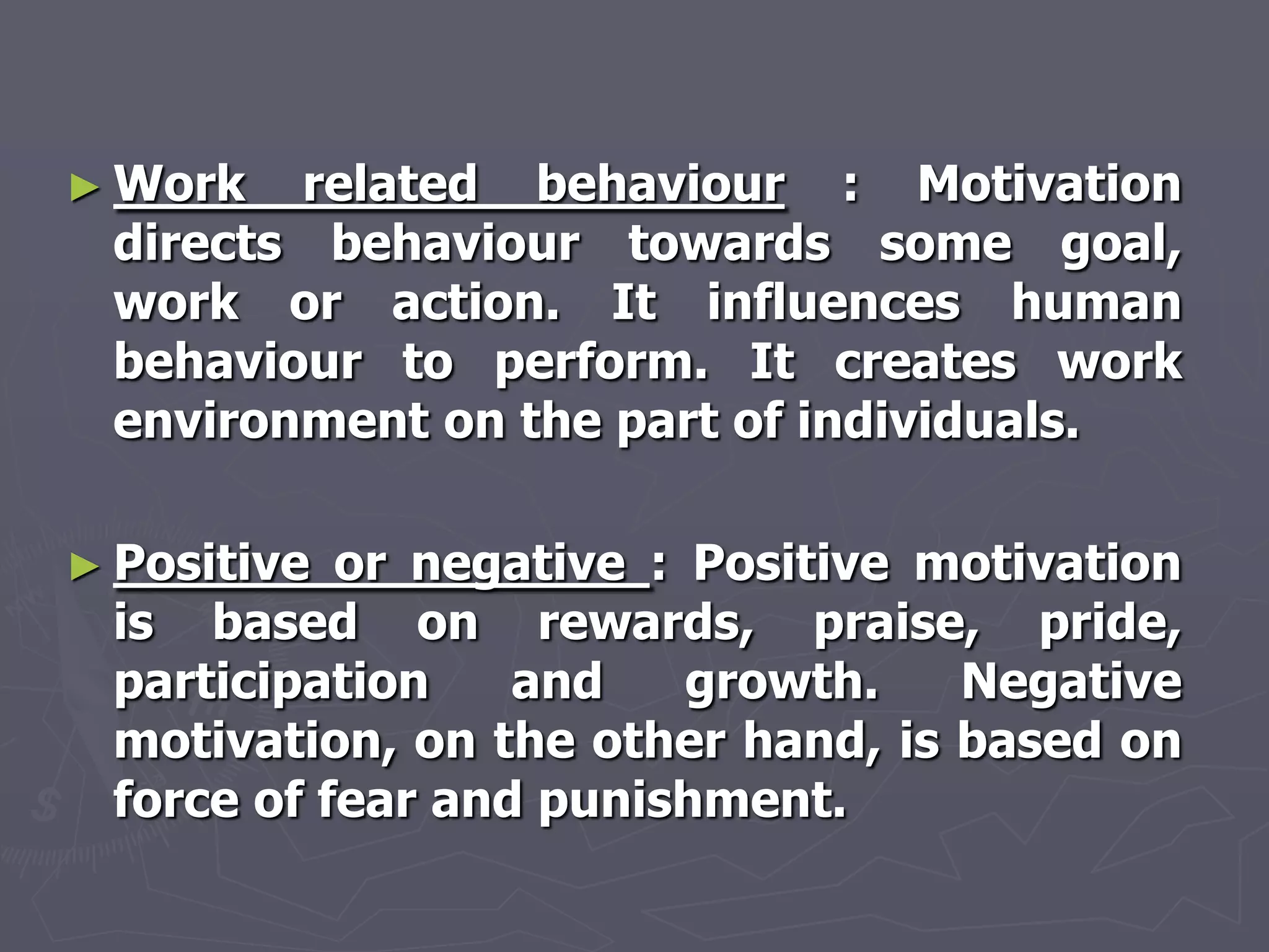 ► Work  related behaviour : Motivation
 directs behaviour towards some goal,
 work or action. It influences human
 behaviour to perform. It creates work
 environment on the part of individuals.

► Positive or negative : Positive motivation
 is based on rewards, praise, pride,
 participation    and    growth.   Negative
 motivation, on the other hand, is based on
 force of fear and punishment.
 