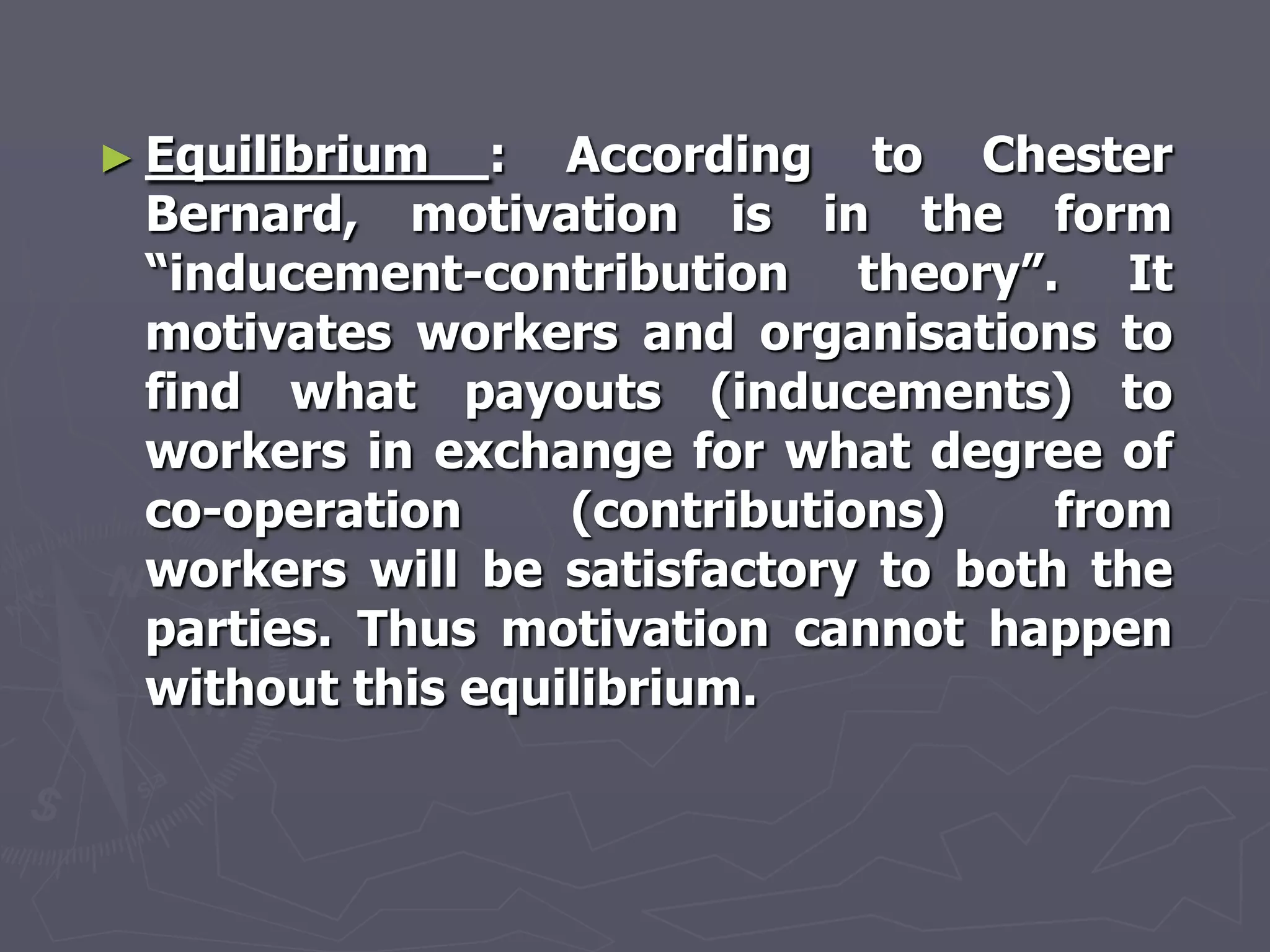 ► Equilibrium  : According to Chester
 Bernard, motivation is in the form
 ―inducement-contribution theory‖. It
 motivates workers and organisations to
 find what payouts (inducements) to
 workers in exchange for what degree of
 co-operation     (contributions)    from
 workers will be satisfactory to both the
 parties. Thus motivation cannot happen
 without this equilibrium.
 