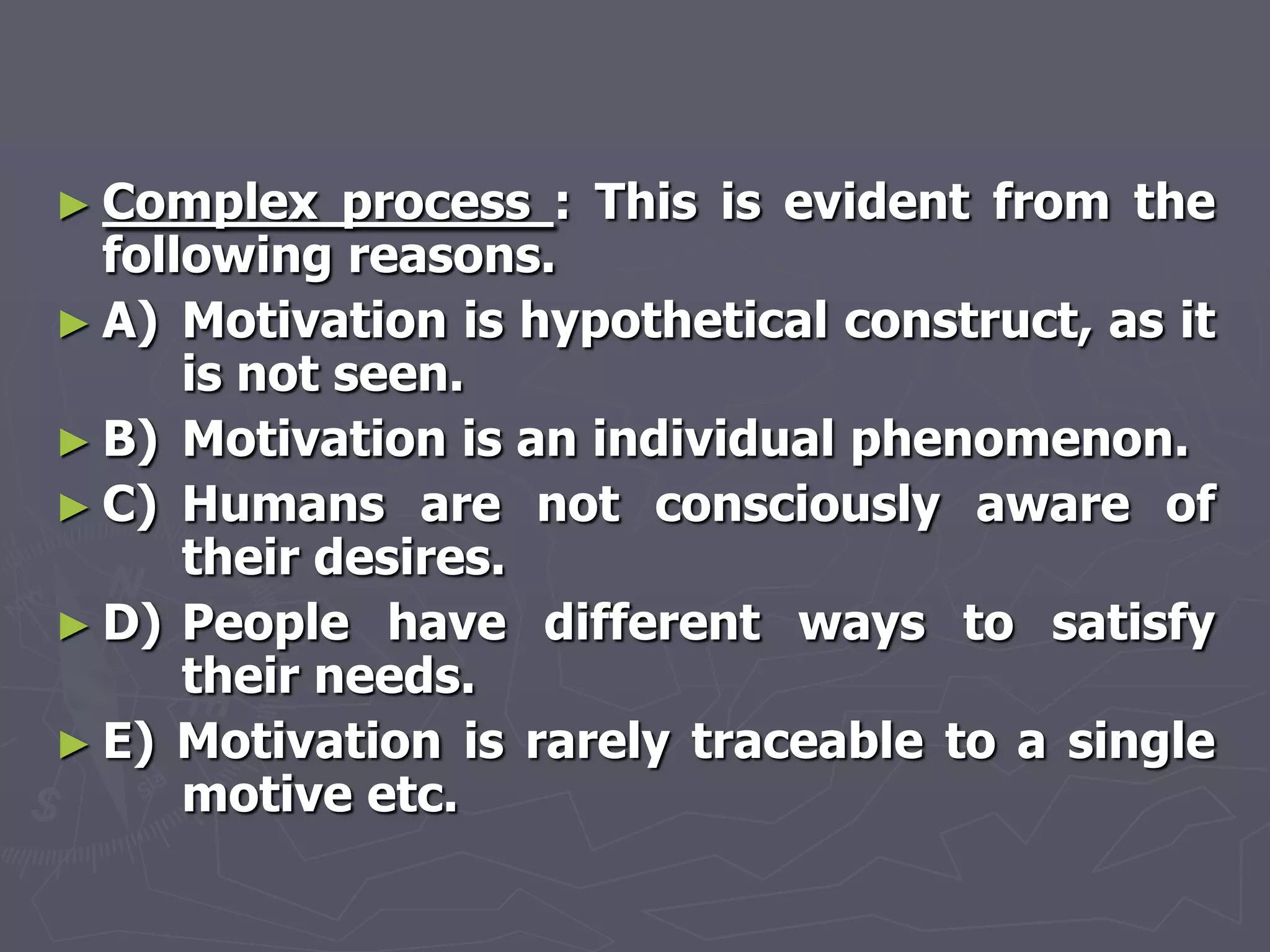 ► Complex    process : This is evident from the
  following reasons.
► A) Motivation is hypothetical construct, as it
      is not seen.
► B) Motivation is an individual phenomenon.
► C) Humans are not consciously aware of
      their desires.
► D) People have different ways to satisfy
      their needs.
► E) Motivation is rarely traceable to a single
      motive etc.
 