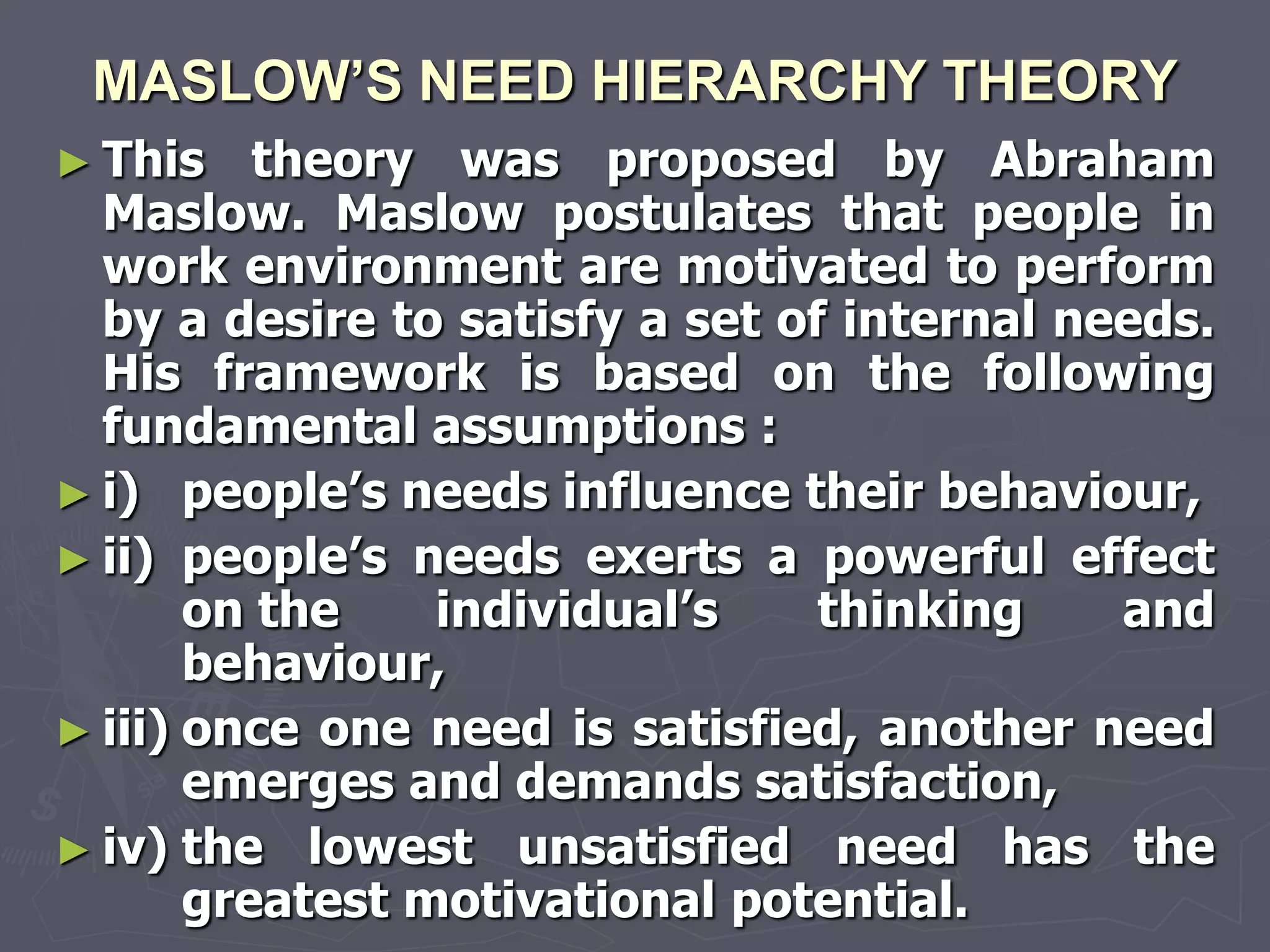 MASLOW’S NEED HIERARCHY THEORY
► This    theory was proposed by Abraham
  Maslow. Maslow postulates that people in
  work environment are motivated to perform
  by a desire to satisfy a set of internal needs.
  His framework is based on the following
  fundamental assumptions :
► i) people‘s needs influence their behaviour,
► ii) people‘s needs exerts a powerful effect
       on the    individual‘s    thinking    and
       behaviour,
► iii) once one need is satisfied, another need
       emerges and demands satisfaction,
► iv) the lowest unsatisfied need has the
       greatest motivational potential.
 