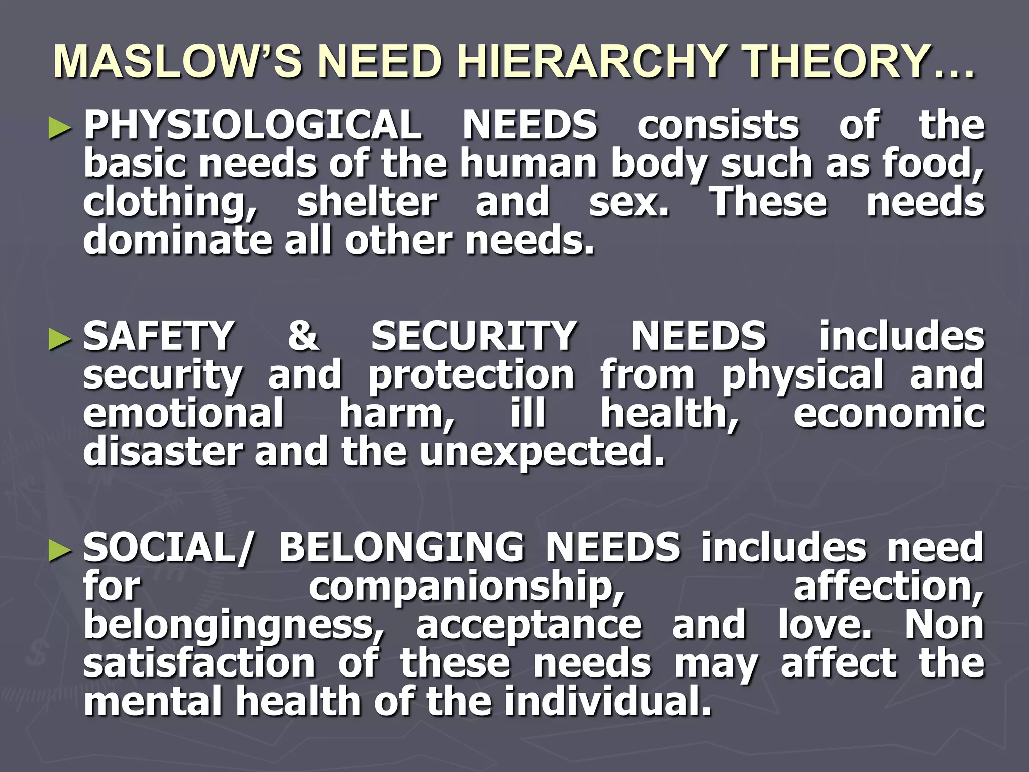 MASLOW’S NEED HIERARCHY THEORY…
► PHYSIOLOGICAL     NEEDS consists of the
 basic needs of the human body such as food,
 clothing, shelter and sex. These needs
 dominate all other needs.

► SAFETY   & SECURITY NEEDS includes
 security and protection from physical and
 emotional harm, ill health, economic
 disaster and the unexpected.

► SOCIAL/   BELONGING NEEDS includes need
 for         companionship,       affection,
 belongingness, acceptance and love. Non
 satisfaction of these needs may affect the
 mental health of the individual.
 