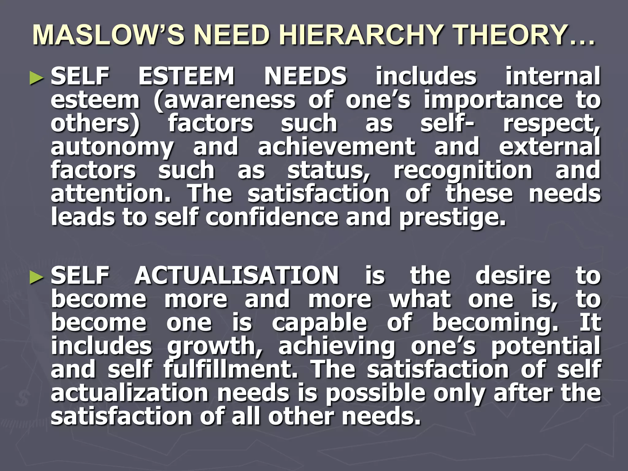 MASLOW’S NEED HIERARCHY THEORY…
► SELF  ESTEEM NEEDS includes internal
 esteem (awareness of one‘s importance to
 others) factors such as self- respect,
 autonomy and achievement and external
 factors such as status, recognition and
 attention. The satisfaction of these needs
 leads to self confidence and prestige.

► SELF  ACTUALISATION is the desire to
 become more and more what one is, to
 become one is capable of becoming. It
 includes growth, achieving one‘s potential
 and self fulfillment. The satisfaction of self
 actualization needs is possible only after the
 satisfaction of all other needs.
 