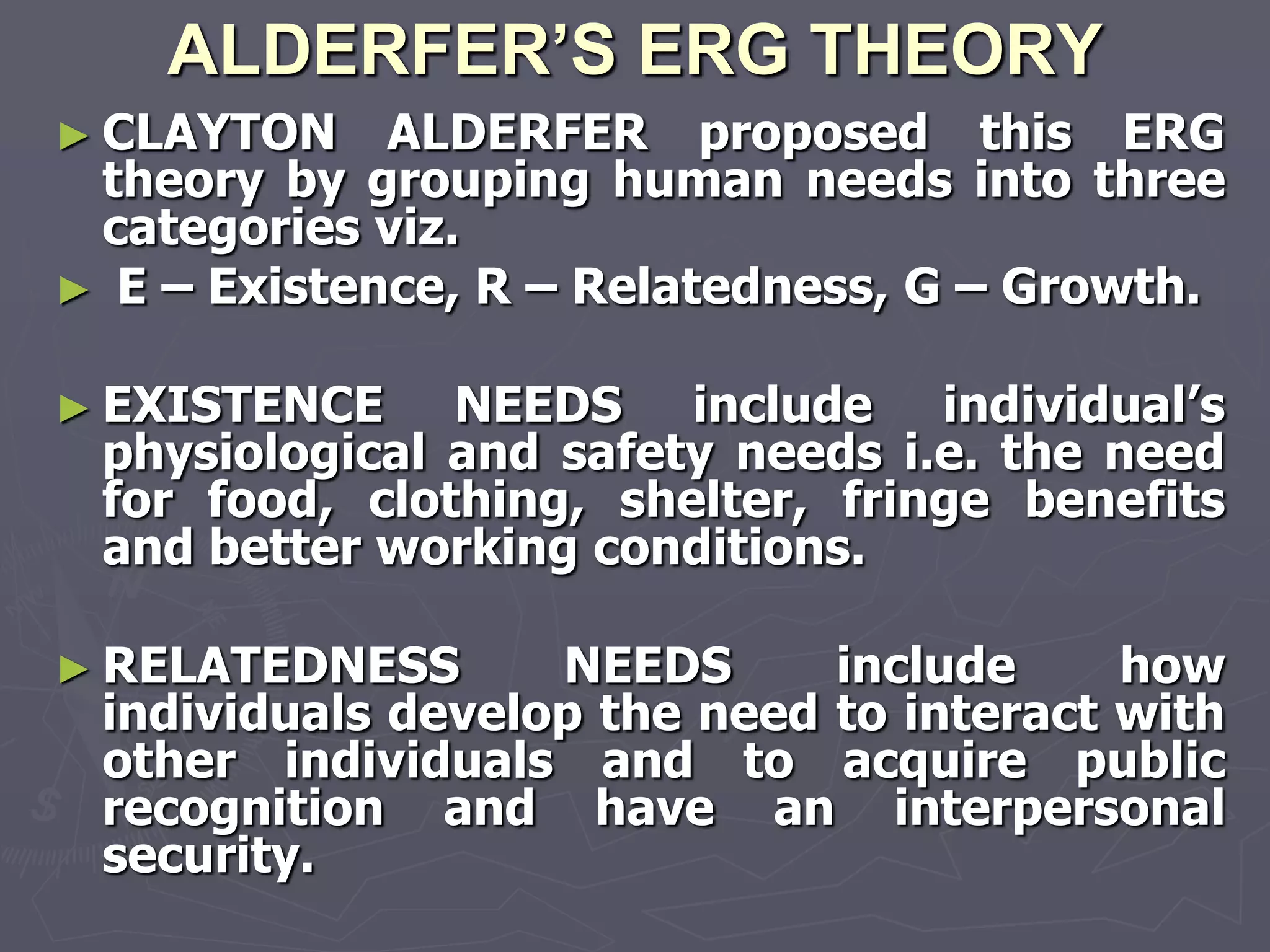 ALDERFER’S ERG THEORY
► CLAYTON    ALDERFER proposed this ERG
 theory by grouping human needs into three
 categories viz.
► E – Existence, R – Relatedness, G – Growth.

► EXISTENCE    NEEDS include individual‘s
 physiological and safety needs i.e. the need
 for food, clothing, shelter, fringe benefits
 and better working conditions.

► RELATEDNESS      NEEDS      include     how
 individuals develop the need to interact with
 other individuals and to acquire public
 recognition and have an interpersonal
 security.
 