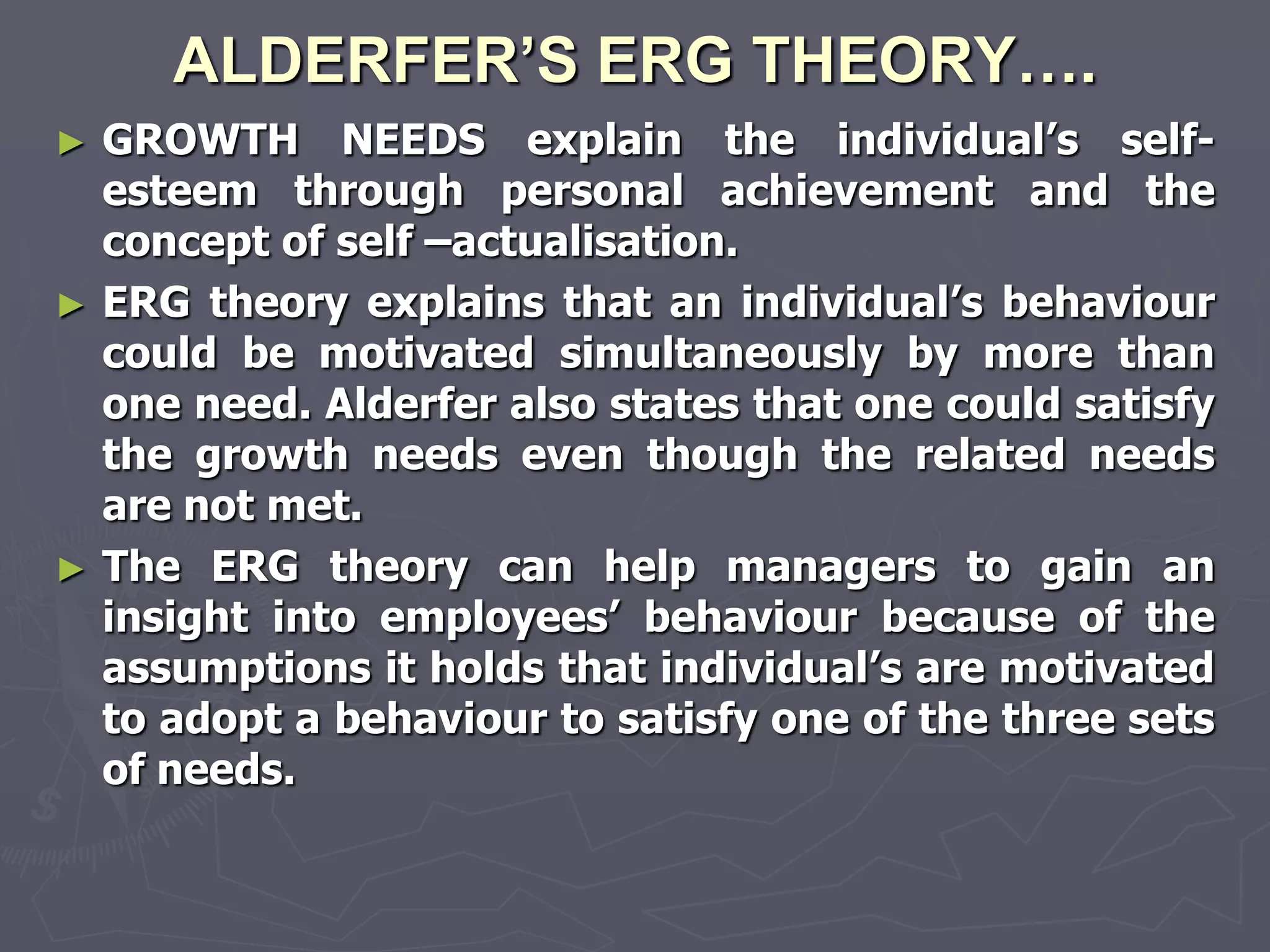 ALDERFER’S ERG THEORY….
► GROWTH NEEDS explain the individual‘s self-
  esteem through personal achievement and the
  concept of self –actualisation.
► ERG theory explains that an individual‘s behaviour
  could be motivated simultaneously by more than
  one need. Alderfer also states that one could satisfy
  the growth needs even though the related needs
  are not met.
► The ERG theory can help managers to gain an
  insight into employees‘ behaviour because of the
  assumptions it holds that individual‘s are motivated
  to adopt a behaviour to satisfy one of the three sets
  of needs.
 