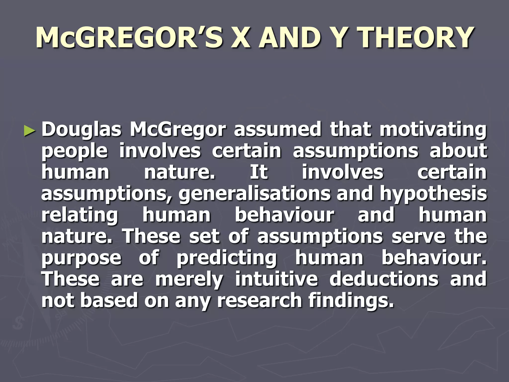 McGREGOR‘S X AND Y THEORY


► Douglas McGregor assumed that motivating
 people involves certain assumptions about
 human     nature.   It   involves   certain
 assumptions, generalisations and hypothesis
 relating human behaviour and human
 nature. These set of assumptions serve the
 purpose of predicting human behaviour.
 These are merely intuitive deductions and
 not based on any research findings.
 