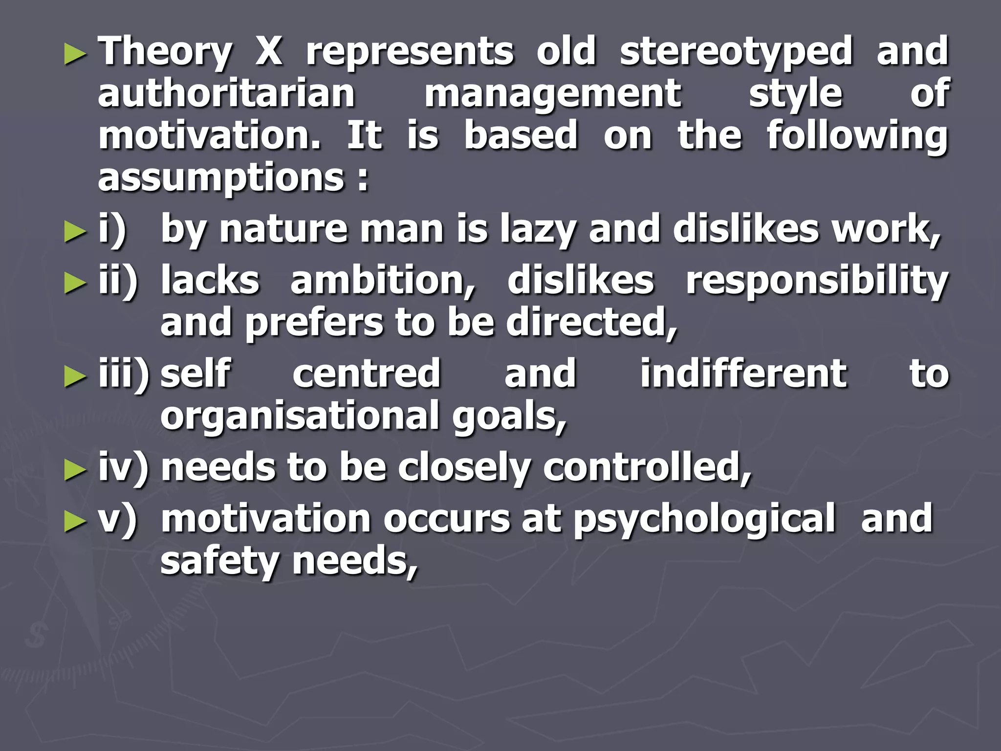 ► Theory    X represents old stereotyped and
  authoritarian      management       style of
  motivation. It is based on the following
  assumptions :
► i) by nature man is lazy and dislikes work,
► ii) lacks ambition, dislikes responsibility
       and prefers to be directed,
► iii) self   centred    and    indifferent to
       organisational goals,
► iv) needs to be closely controlled,
► v) motivation occurs at psychological and
       safety needs,
 